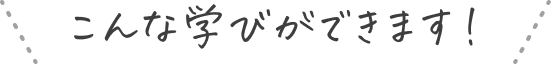 こんな学びができます！